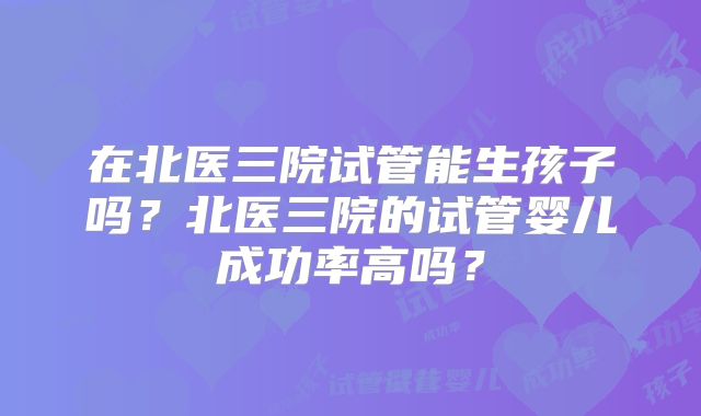 在北医三院试管能生孩子吗？北医三院的试管婴儿成功率高吗？