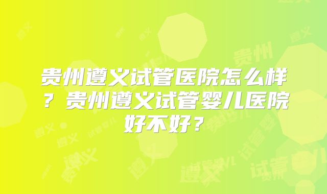 贵州遵义试管医院怎么样？贵州遵义试管婴儿医院好不好？