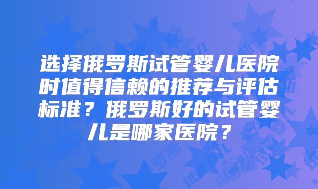 选择俄罗斯试管婴儿医院时值得信赖的推荐与评估标准?俄罗斯好的试管婴儿是哪家医院?