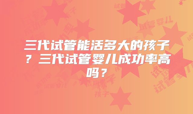三代试管能活多大的孩子?三代试管婴儿成功率高吗?