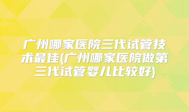 广州哪家医院三代试管技术最佳(广州哪家医院做第三代试管婴儿比较好)