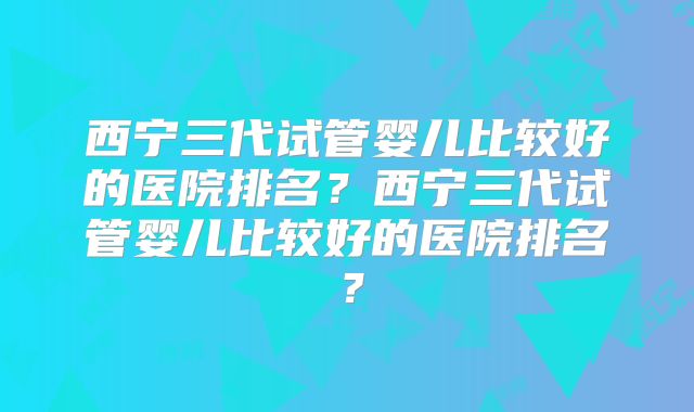 西宁三代试管婴儿比较好的医院排名？西宁三代试管婴儿比较好的医院排名？
