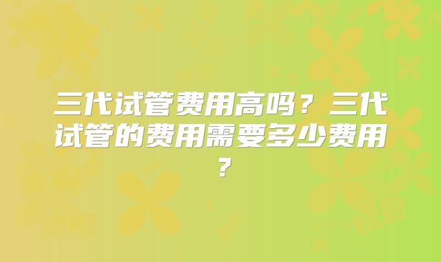 三代试管费用高吗？三代试管的费用需要多少费用？