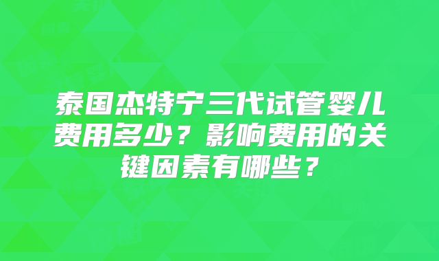 泰国杰特宁三代试管婴儿费用多少？影响费用的关键因素有哪些？