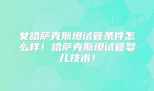 女哈萨克斯坦试管条件怎么样！哈萨克斯坦试管婴儿技术！