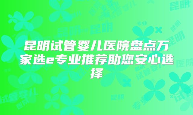 昆明试管婴儿医院盘点万家选e专业推荐助您安心选择