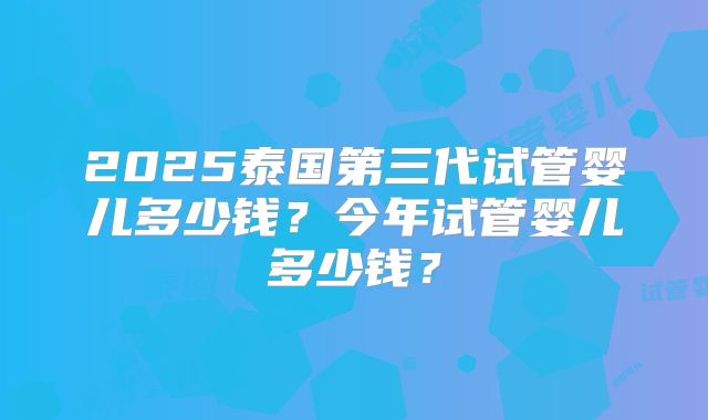 2025泰国第三代试管婴儿多少钱?今年试管婴儿多少钱?