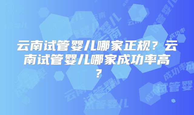 云南试管婴儿哪家正规?云南试管婴儿哪家成功率高?