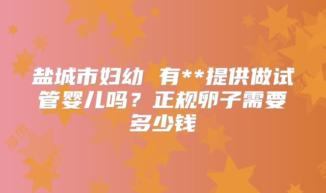 盐城市妇幼 有**提供做试管婴儿吗?正规卵子需要多少钱