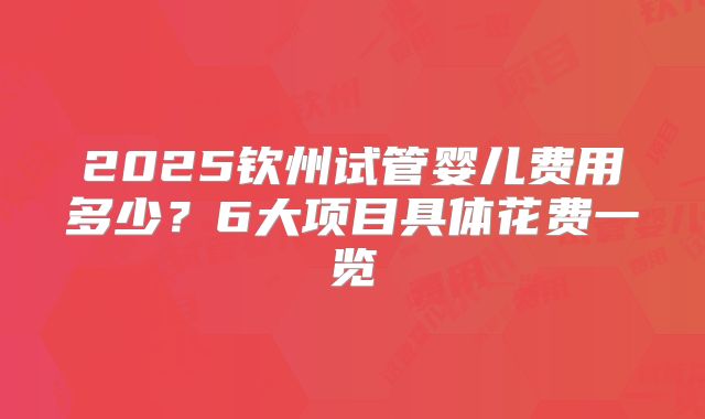 2025钦州试管婴儿费用多少？6大项目具体花费一览