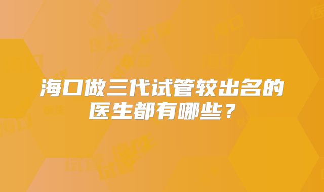 海口做三代试管较出名的医生都有哪些？