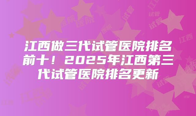 江西做三代试管医院排名前十！2025年江西第三代试管医院排名更新