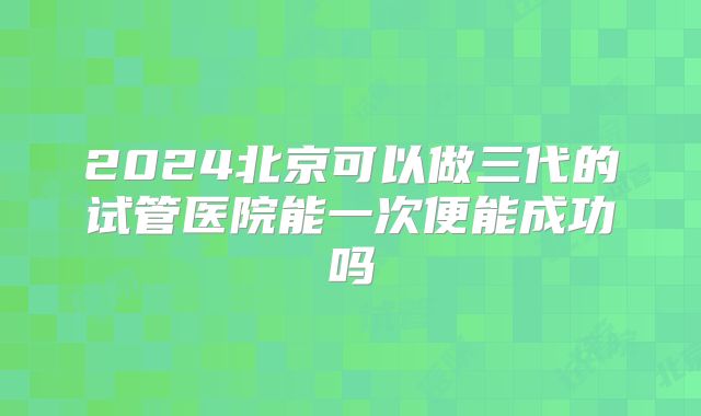 2024北京可以做三代的试管医院能一次便能成功吗