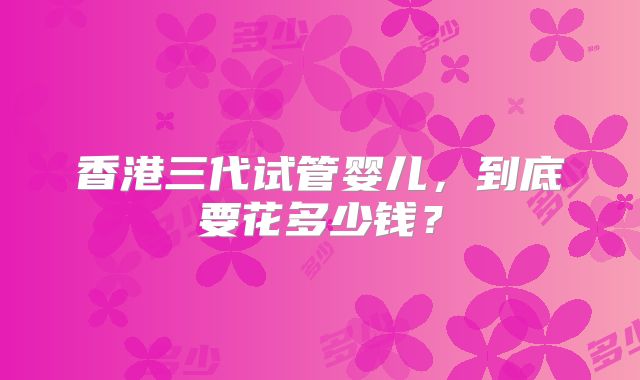 香港三代试管婴儿，到底要花多少钱？