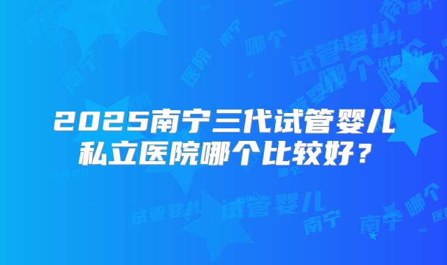 2025南宁三代试管婴儿私立医院哪个比较好？