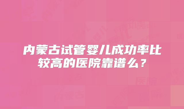 内蒙古试管婴儿成功率比较高的医院靠谱么？