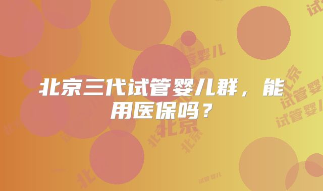 北京三代试管婴儿群，能用医保吗？