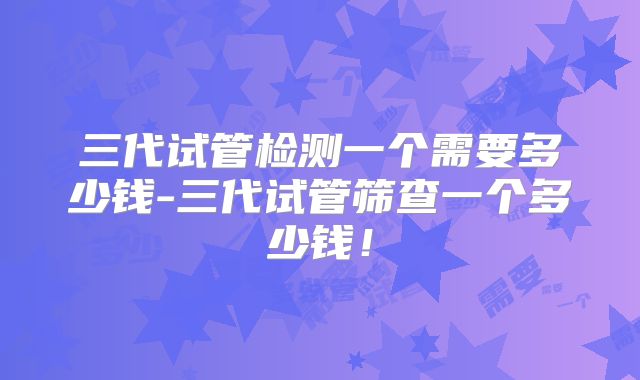 三代试管检测一个需要多少钱-三代试管筛查一个多少钱!