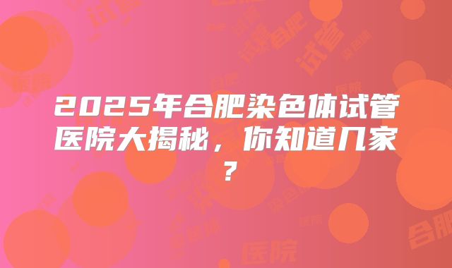 2025年合肥染色体试管医院大揭秘，你知道几家？