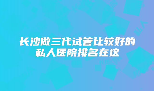长沙做三代试管比较好的私人医院排名在这