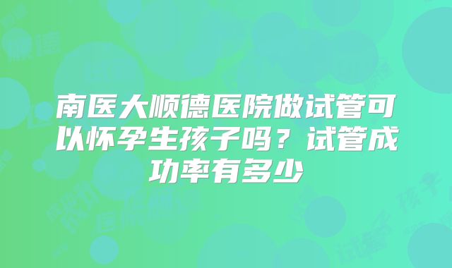 南医大顺德医院做试管可以怀孕生孩子吗？试管成功率有多少