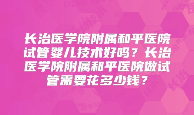 长治医学院附属和平医院试管婴儿技术好吗？长治医学院附属和平医院做试管需要花多少钱？