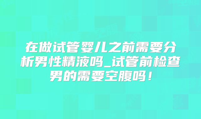 在做试管婴儿之前需要分析男性精液吗_试管前检查男的需要空腹吗！
