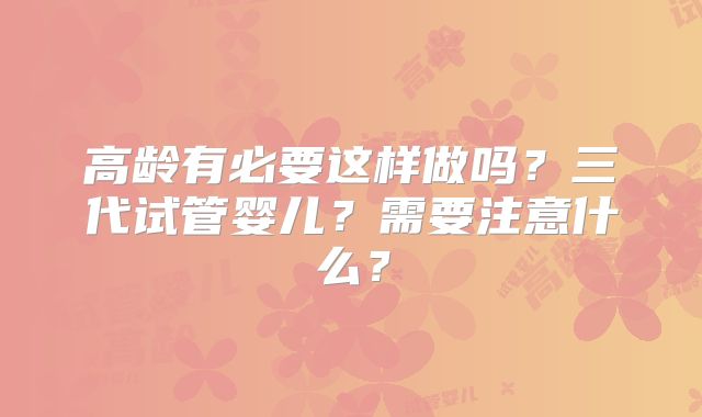高龄有必要这样做吗？三代试管婴儿？需要注意什么？