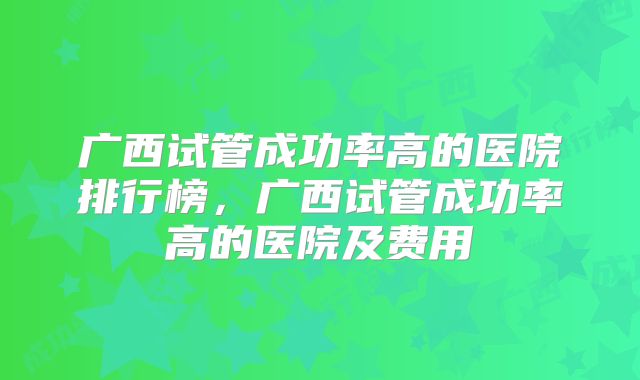 广西试管成功率高的医院排行榜,广西试管成功率高的医院及费用