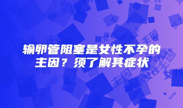 输卵管阻塞是女性不孕的主因?须了解其症状