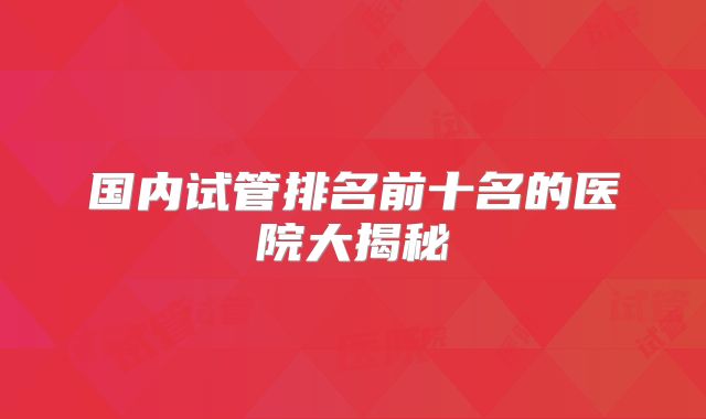 国内试管排名前十名的医院大揭秘