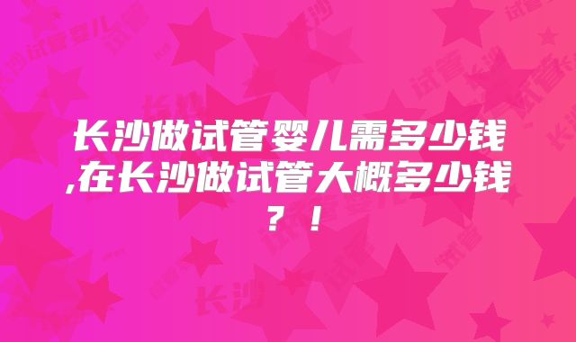 长沙做试管婴儿需多少钱,在长沙做试管大概多少钱？！