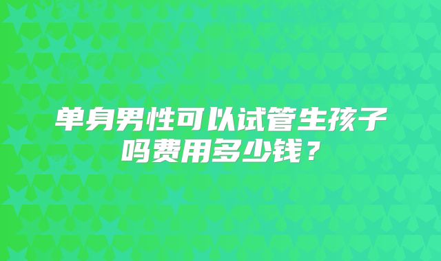 单身男性可以试管生孩子吗费用多少钱?