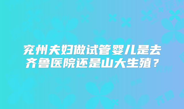 兖州夫妇做试管婴儿是去齐鲁医院还是山大生殖?