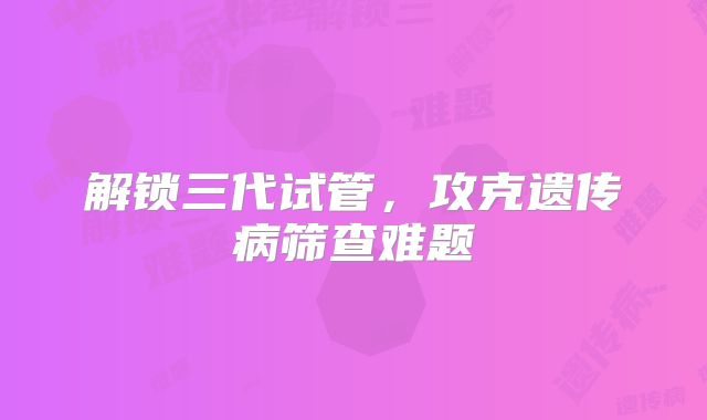 解锁三代试管，攻克遗传病筛查难题