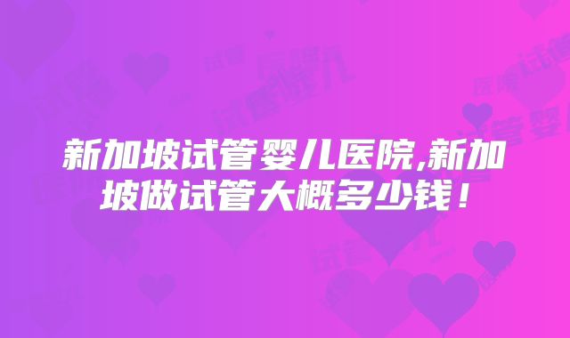 新加坡试管婴儿医院,新加坡做试管大概多少钱!