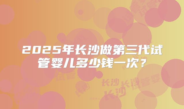 2025年长沙做第三代试管婴儿多少钱一次？