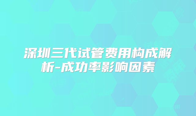 深圳三代试管费用构成解析-成功率影响因素