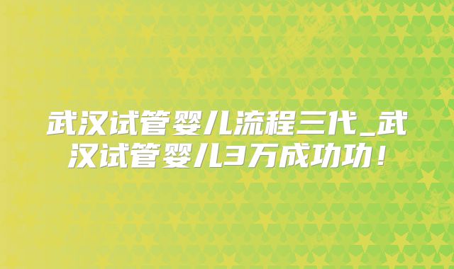 武汉试管婴儿流程三代_武汉试管婴儿3万成功功！