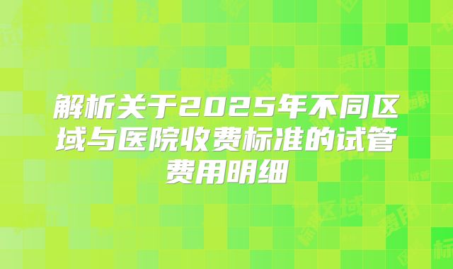 解析关于2025年不同区域与医院收费标准的试管费用明细