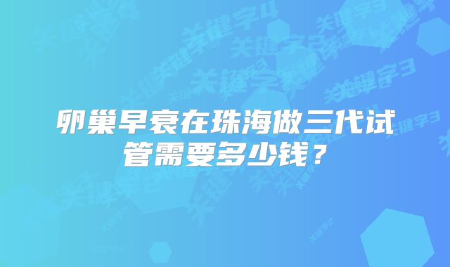 卵巢早衰在珠海做三代试管需要多少钱？