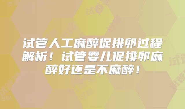 试管人工麻醉促排卵过程解析！试管婴儿促排卵麻醉好还是不麻醉！