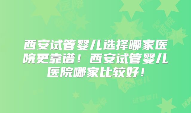 西安试管婴儿选择哪家医院更靠谱!西安试管婴儿医院哪家比较好!