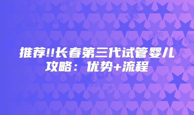 推荐!!长春第三代试管婴儿攻略：优势+流程