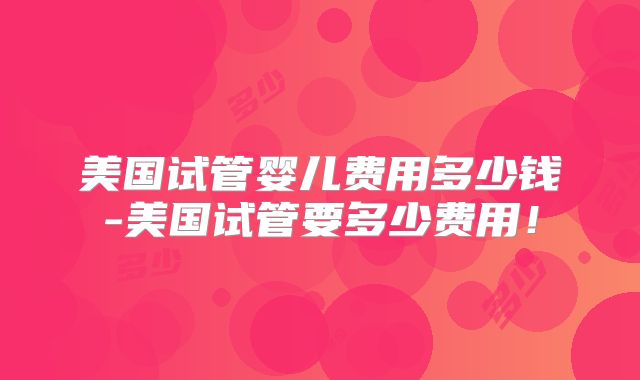 美国试管婴儿费用多少钱-美国试管要多少费用！