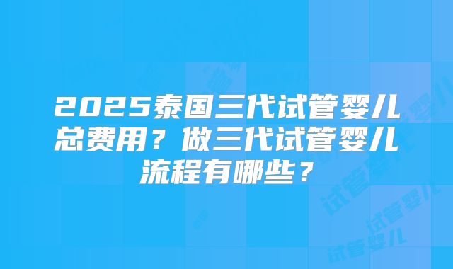 2025泰国三代试管婴儿总费用？做三代试管婴儿流程有哪些？