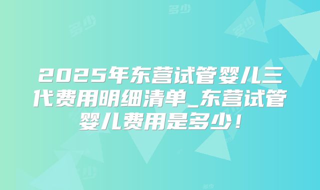 2025年东营试管婴儿三代费用明细清单_东营试管婴儿费用是多少！