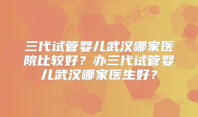 三代试管婴儿武汉哪家医院比较好?办三代试管婴儿武汉哪家医生好?