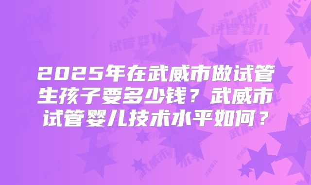 2025年在武威市做试管生孩子要多少钱？武威市试管婴儿技术水平如何？