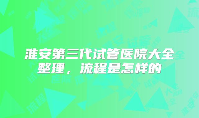 淮安第三代试管医院大全整理,流程是怎样的
